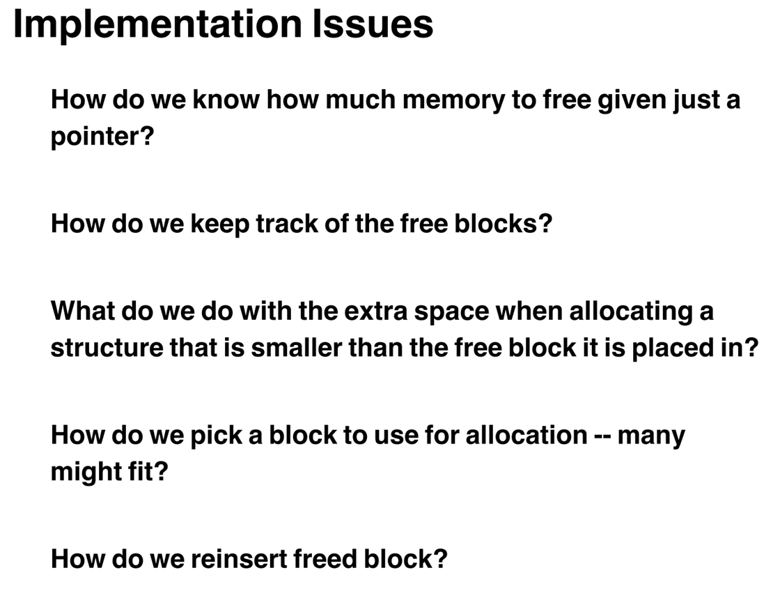 Implementation Issues  How do we know how much memory to free given just a  pointer?  How do we keep track of the free blocks?  What do we do with the extra space when allocating a  structure that is smaller than the free block it is placed in?  How do we pick a block to use for allocation — many  might fit?  How do we reinsert freed block? 